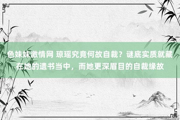 色妹妹激情网 琼瑶究竟何故自裁？谜底实质就藏在她的遗书当中，而她更深眉目的自裁缘故