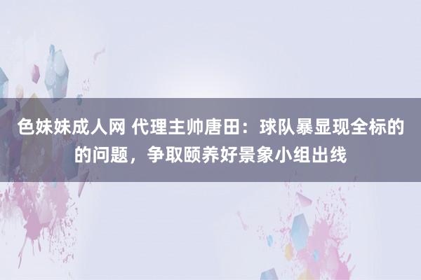 色妹妹成人网 代理主帅唐田：球队暴显现全标的的问题，争取颐养好景象小组出线