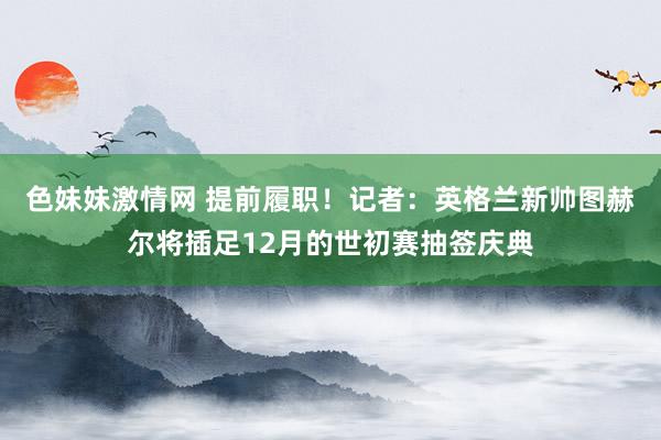 色妹妹激情网 提前履职！记者：英格兰新帅图赫尔将插足12月的世初赛抽签庆典