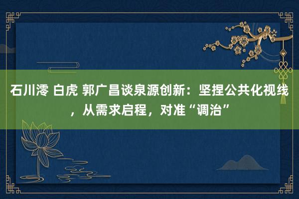 石川澪 白虎 郭广昌谈泉源创新：坚捏公共化视线，从需求启程，对准“调治”