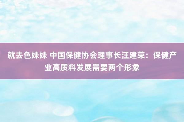 就去色妹妹 中国保健协会理事长汪建荣：保健产业高质料发展需要两个形象