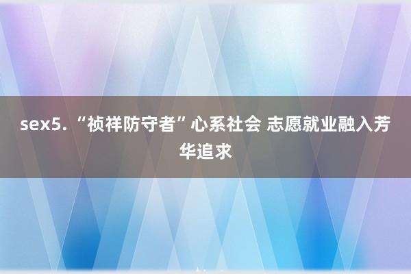 sex5. “祯祥防守者”心系社会 志愿就业融入芳华追求