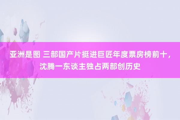 亚洲是图 三部国产片挺进巨匠年度票房榜前十，沈腾一东谈主独占两部创历史