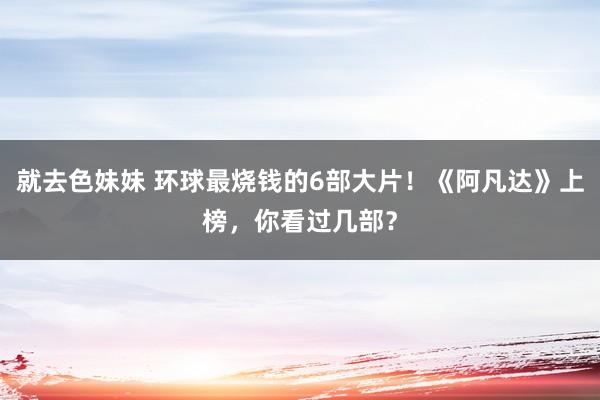 就去色妹妹 环球最烧钱的6部大片！《阿凡达》上榜，你看过几部？