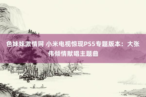 色妹妹激情网 小米电视惊现PS5专题版本：大张伟倾情献唱主题曲