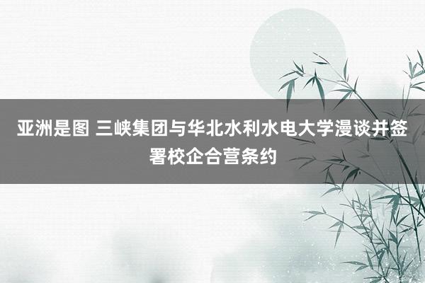 亚洲是图 三峡集团与华北水利水电大学漫谈并签署校企合营条约