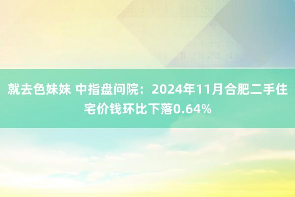 就去色妹妹 中指盘问院：2024年11月合肥二手住宅价钱环比下落0.64%