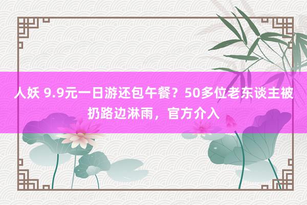 人妖 9.9元一日游还包午餐？50多位老东谈主被扔路边淋雨，官方介入