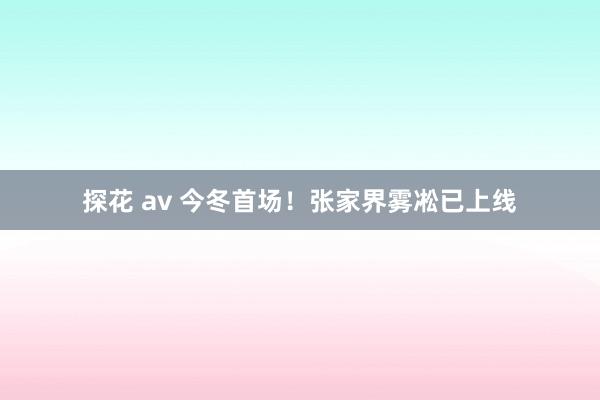 探花 av 今冬首场！张家界雾凇已上线