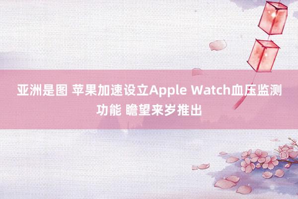 亚洲是图 苹果加速设立Apple Watch血压监测功能 瞻望来岁推出