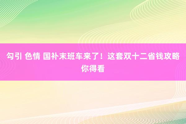 勾引 色情 国补末班车来了！这套双十二省钱攻略你得看