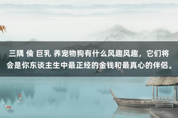 三隅 倫 巨乳 养宠物狗有什么风趣风趣，它们将会是你东谈主生中最正经的金钱和最真心的伴侣。