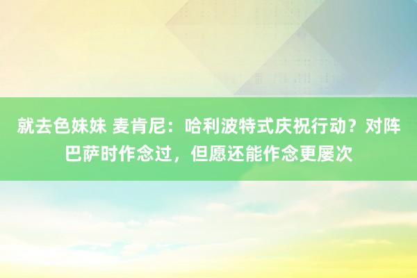 就去色妹妹 麦肯尼：哈利波特式庆祝行动？对阵巴萨时作念过，但愿还能作念更屡次