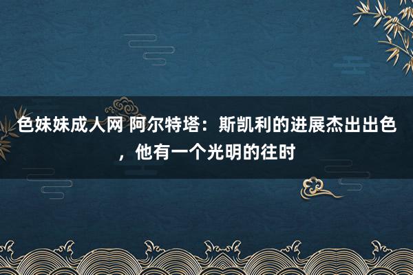 色妹妹成人网 阿尔特塔：斯凯利的进展杰出出色，他有一个光明的往时