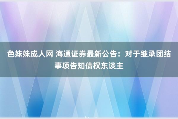 色妹妹成人网 海通证券最新公告：对于继承团结事项告知债权东谈主