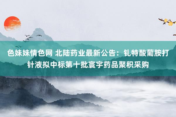 色妹妹情色网 北陆药业最新公告：钆特酸葡胺打针液拟中标第十批寰宇药品聚积采购