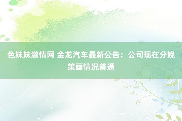 色妹妹激情网 金龙汽车最新公告：公司现在分娩策画情况普通