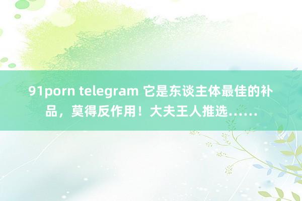 91porn telegram 它是东谈主体最佳的补品，莫得反作用！大夫王人推选……