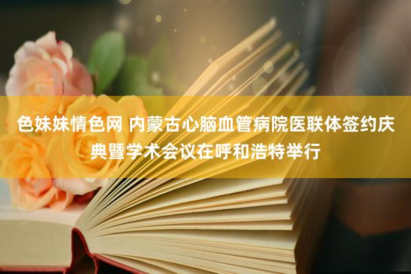 色妹妹情色网 内蒙古心脑血管病院医联体签约庆典暨学术会议在呼和浩特举行