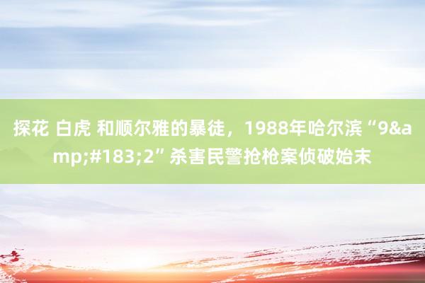 探花 白虎 和顺尔雅的暴徒，1988年哈尔滨“9&#183;2”杀害民警抢枪案侦破始末