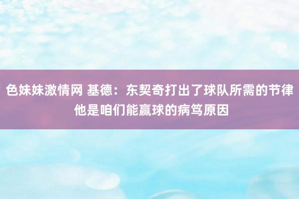 色妹妹激情网 基德：东契奇打出了球队所需的节律 他是咱们能赢球的病笃原因