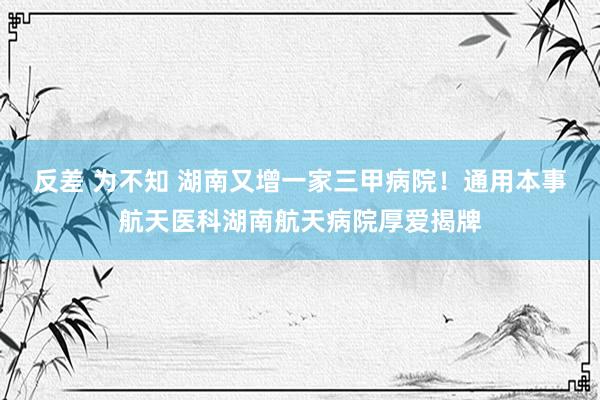 反差 为不知 湖南又增一家三甲病院！通用本事航天医科湖南航天病院厚爱揭牌