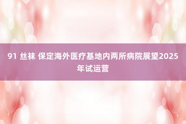 91 丝袜 保定海外医疗基地内两所病院展望2025年试运营