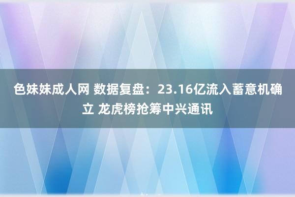 色妹妹成人网 数据复盘：23.16亿流入蓄意机确立 龙虎榜抢筹中兴通讯