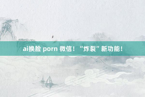 ai换脸 porn 微信！“炸裂”新功能！