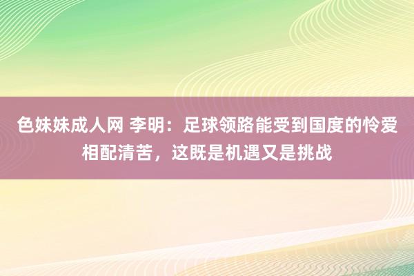 色妹妹成人网 李明：足球领路能受到国度的怜爱相配清苦，这既是机遇又是挑战