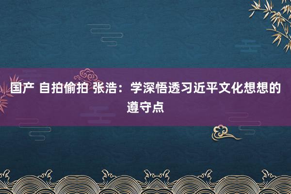 国产 自拍偷拍 张浩：学深悟透习近平文化想想的遵守点