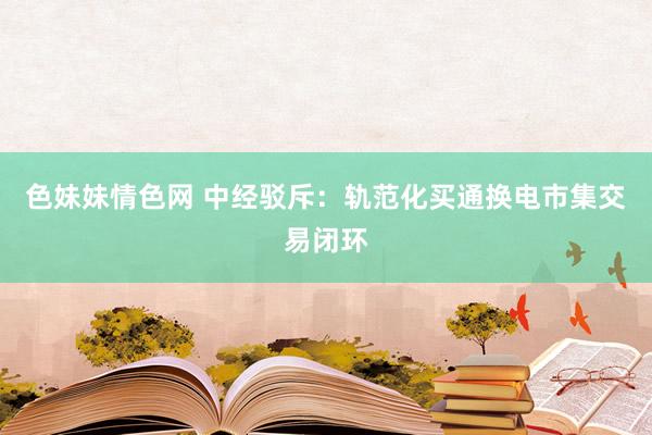 色妹妹情色网 中经驳斥：轨范化买通换电市集交易闭环