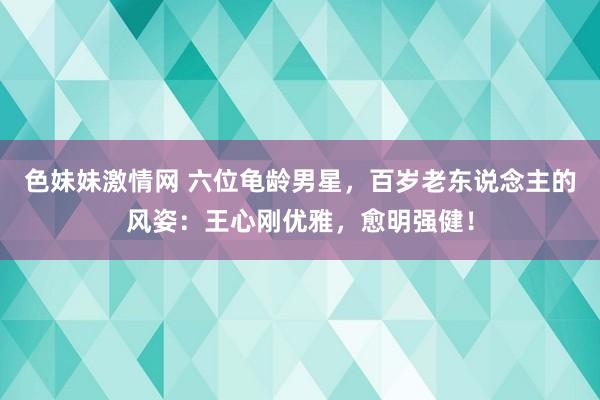 色妹妹激情网 六位龟龄男星，百岁老东说念主的风姿：王心刚优雅，愈明强健！