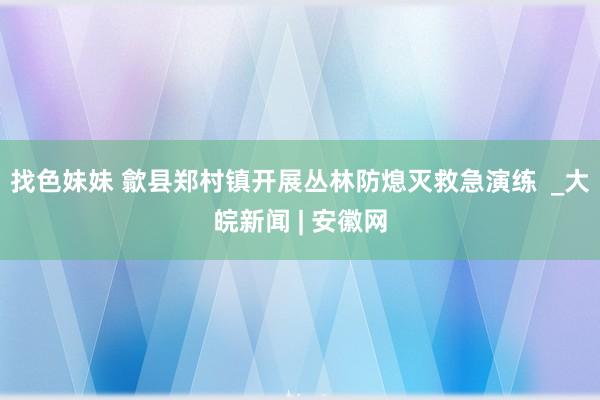 找色妹妹 歙县郑村镇开展丛林防熄灭救急演练  _大皖新闻 | 安徽网