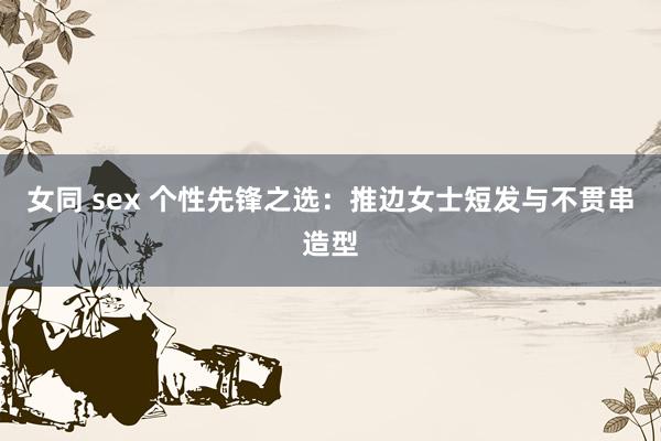 女同 sex 个性先锋之选：推边女士短发与不贯串造型