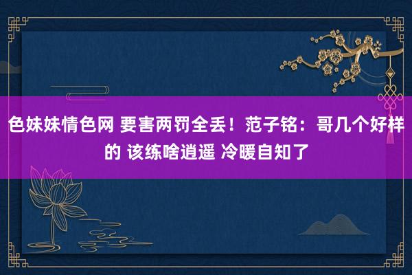 色妹妹情色网 要害两罚全丢！范子铭：哥几个好样的 该练啥逍遥 冷暖自知了