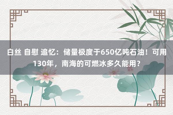 白丝 自慰 追忆：储量极度于650亿吨石油！可用130年，南海的可燃冰多久能用？