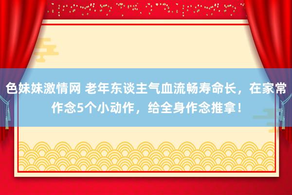 色妹妹激情网 老年东谈主气血流畅寿命长，在家常作念5个小动作，给全身作念推拿！