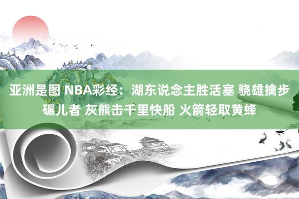 亚洲是图 NBA彩经：湖东说念主胜活塞 骁雄擒步碾儿者 灰熊击千里快船 火箭轻取黄蜂