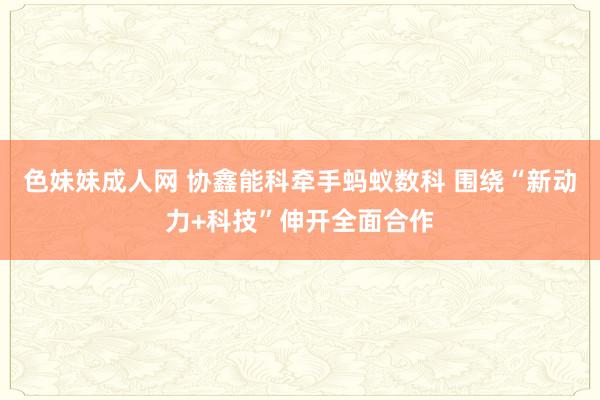 色妹妹成人网 协鑫能科牵手蚂蚁数科 围绕“新动力+科技”伸开全面合作