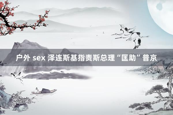 户外 sex 泽连斯基指责斯总理“匡助”普京