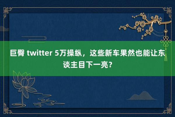 巨臀 twitter 5万操纵，这些新车果然也能让东谈主目下一亮？