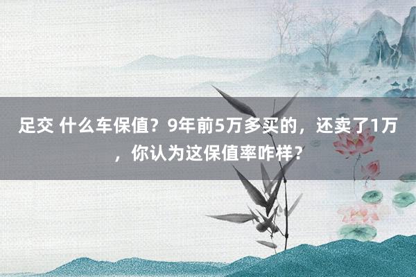 足交 什么车保值？9年前5万多买的，还卖了1万，你认为这保值率咋样？