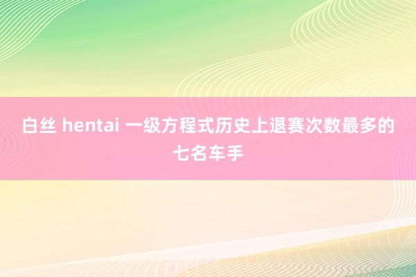 白丝 hentai 一级方程式历史上退赛次数最多的七名车手