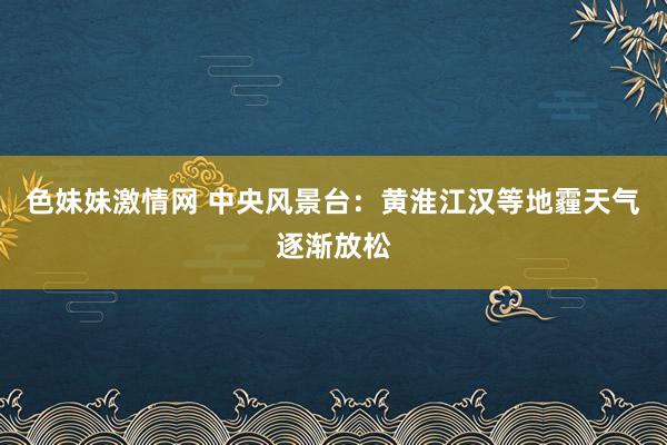 色妹妹激情网 中央风景台：黄淮江汉等地霾天气逐渐放松