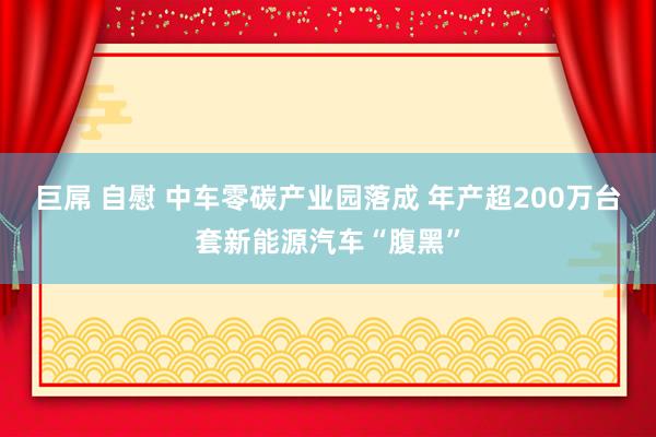 巨屌 自慰 中车零碳产业园落成 年产超200万台套新能源汽车“腹黑”