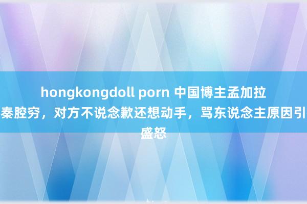 hongkongdoll porn 中国博主孟加拉被骂秦腔穷，对方不说念歉还想动手，骂东说念主原因引