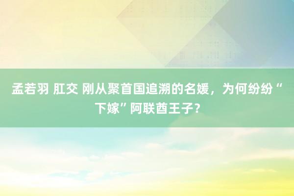 孟若羽 肛交 刚从聚首国追溯的名媛，为何纷纷“下嫁”阿联酋王子？