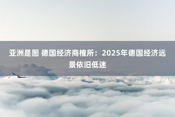 亚洲是图 德国经济商榷所：2025年德国经济远景依旧低迷