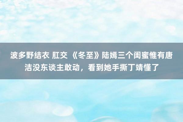 波多野结衣 肛交 《冬至》陆嫣三个闺蜜惟有唐洁没东谈主敢动，看到她手撕丁靖懂了